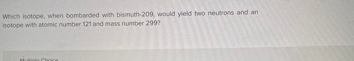 Which isotope, when bombarded with bismuth-209, would yield two neutrons and an
isotope with atomic number 121 and mass number 299?
Multiple Choice