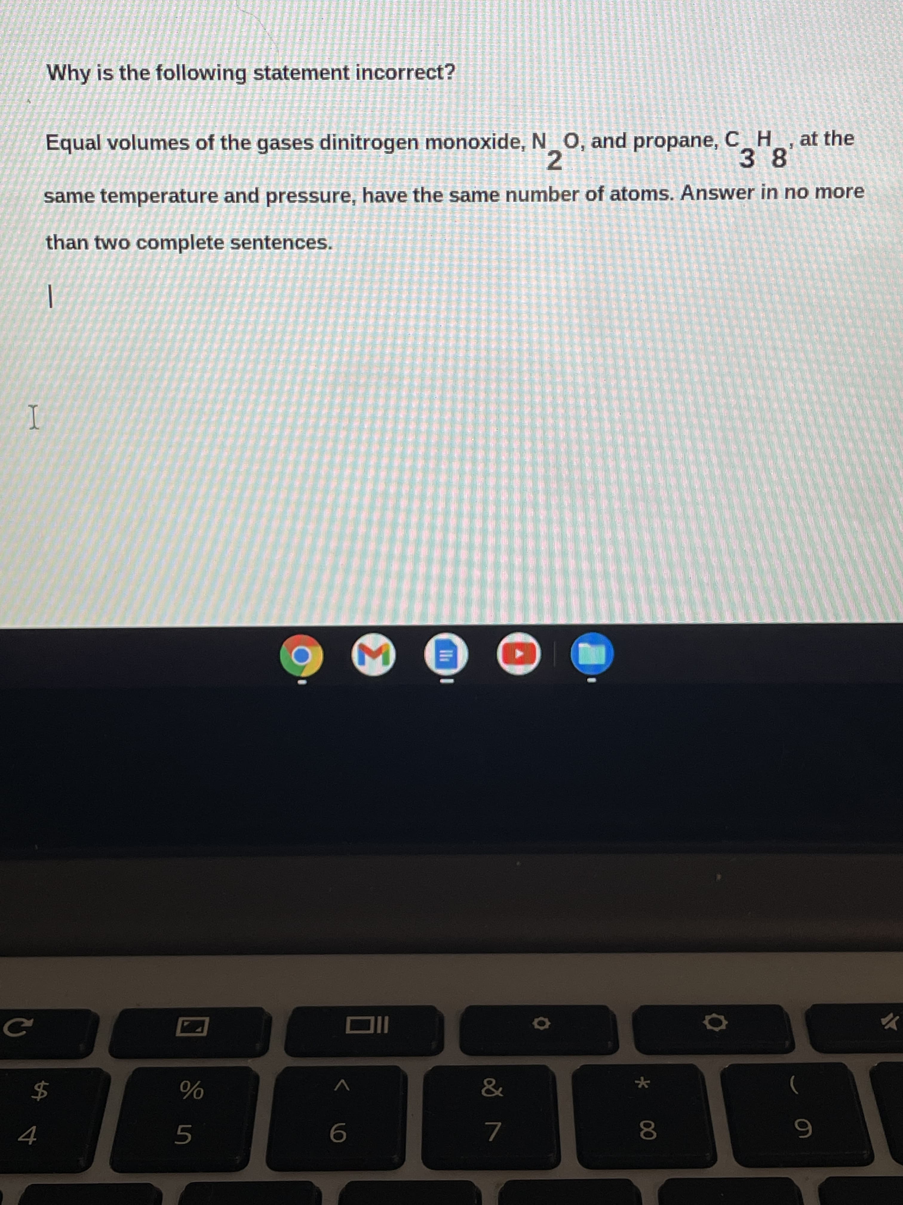 * 00
Why is the following statement incorrect?
Equal volumes of the gases dinitrogen monoxide, N O, and propane,C H, at the
38
2.
same temperature and pressure, have the same number of atoms. Answer in no more
than two complete sentences.
I
$4
