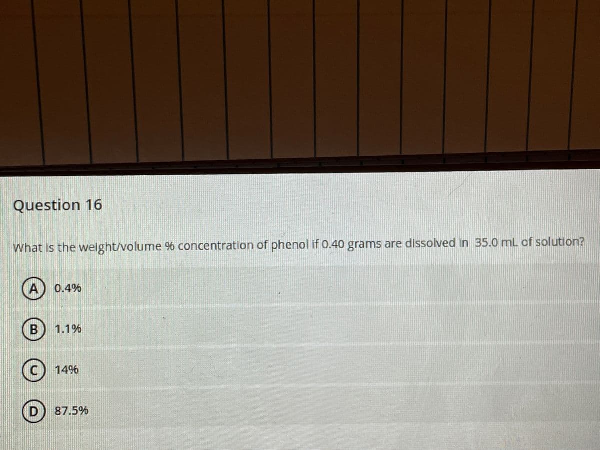 Question 16
What is the weight/volume % concentration of phenol if 0.40 grams are dissolved in 35.0 mL of solution?
0.4%
1.1%
14%
D) 87.5%
