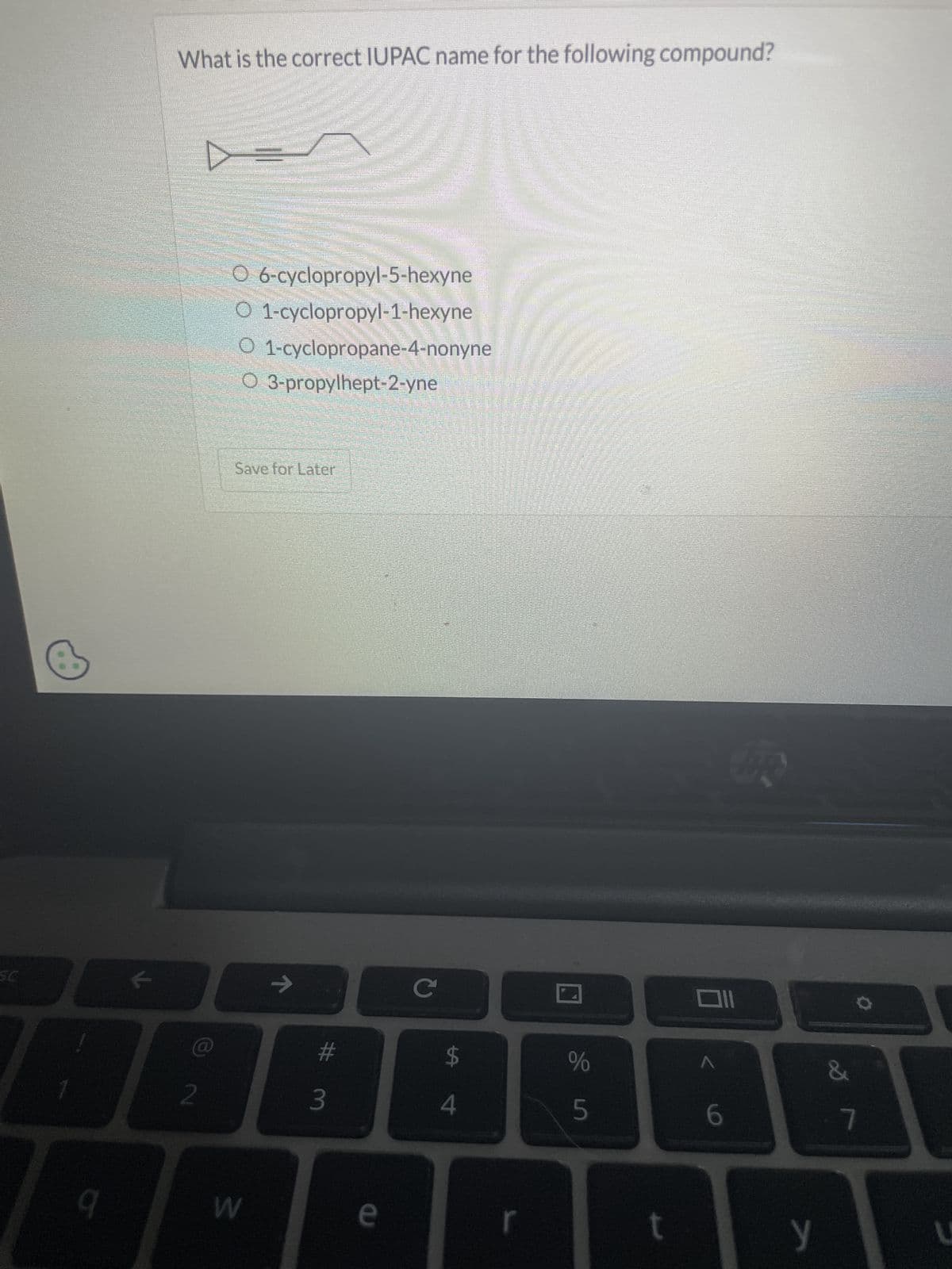 SC
What is the correct IUPAC name for the following compound?
O 6-cyclopropyl-5-hexyne
O 1-cyclopropyl-1-hexyne
O 1-cyclopropane-4-nonyne
O 3-propylhept-2-yne
Save for Later
2
9
W
# 3
e
C
미
$
%
4
5
RS
6
7
t
y