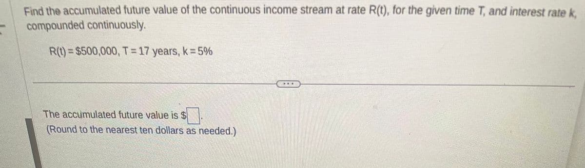 Find the accumulated future value of the continuous income stream at rate R(t), for the given time T, and interest rate k
compounded continuously.
R(t) = $500,000, T = 17 years, k = 5%
The accumulated future value is $
(Round to the nearest ten dollars as needed.)