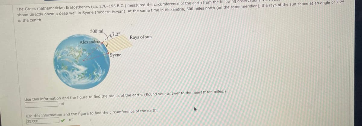 The Greek mathematician Eratosthenes (ca. 276-195 B.C.) measured the circumference of the earth from the following obser
shone directly down a deep well in Syene (modern Aswan). At the same time in Alexandria, 500 miles north (on the same meridian), the rays of the sun shone at an angle of 7.2°
to the zenith.
500 mi
Alexandria,
7.2°
Syene
Rays of sun
Use this information and the figure to find the radius of the earth. (Round your answer to the nearest ten miles.)
mi
Use this information and the figure to find the circumference of the earth.
25,000
mi