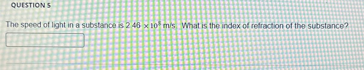 QUESTION 5
The speed of light in a substance is 2.46 x 108 m/s. What is the index of refraction of the substance?