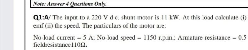 Note: Answer 4Questions Only.
Q1:A/ The input to a 220 V d.c. shunt motor is 11 kW. At this load calculate (i)
emf (ii) the speed. The particulars of the motor are:
No-load current = 5 A; No-load speed 1150 r.p.m.; Armature resistance = 0.5
fieldresistancel102.
