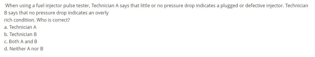 When using a fuel injector pulse tester, Technician A says that little or no pressure drop indicates a plugged or defective injector. Technician
B says that no pressure drop indicates an overly
rich condition. Who is correct?
a. Technician A
b. Technician B
c. Both A and B
d. Neither A nor B
