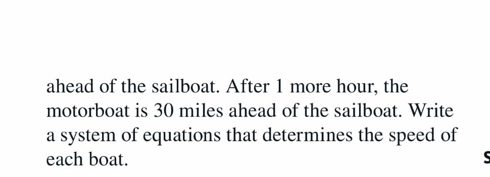 ahead of the sailboat. After 1 more hour, the
motorboat is 30 miles ahead of the sailboat. Write
a system of equations that determines the speed of
each boat.
