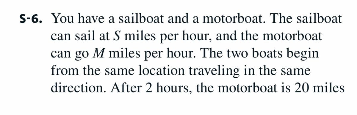 S-6. You have a sailboat and a motorboat. The sailboat
can sail at S miles per hour, and the motorboat
can go M miles per hour. The two boats begin
from the same location traveling in the same
direction. After 2 hours, the motorboat is 20 miles
