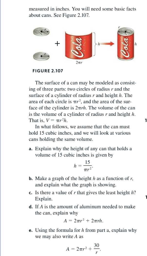 measured in inches. You will need some basic facts
about cans. See Figure 2.107.
h
2ur
FIGURE 2.107
The surface of a can may be modeled as consist-
ing of three parts: two circles of radius r and the
surface of a cylinder of radius r and height h. The
area of each circle is Tr?, and the area of the sur-
face of the cylinder is 2rh. The volume of the can
is the volume of a cylinder of radius r and height h.
That is, V = Tr?h.
In what follows, we assume that the can must
hold 15 cubic inches, and we will look at various
cans holding the same volume.
1-
a. Explain why the height of any can that holds a
volume of 15 cubic inches is given by
15
h =
b. Make a graph of the height h as a function of r,
and explain what the graph is showing.
c. Is there a value of r that gives the least height h?
Explain.
d. If A is the amount of aluminum needed to make
the can, explain why
A = 2™r? + 2rrh.
e. Using the formula for h from part a, explain why
we may also write A as
30
A = 2mr? +
ola
Cola
