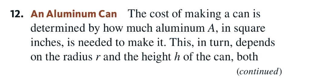 12. An Aluminum Can The cost of making a can is
determined by how much aluminum A, in square
inches, is needed to make it. This, in turn, depends
on the radius r and the height h of the can, both
(сontinued)
