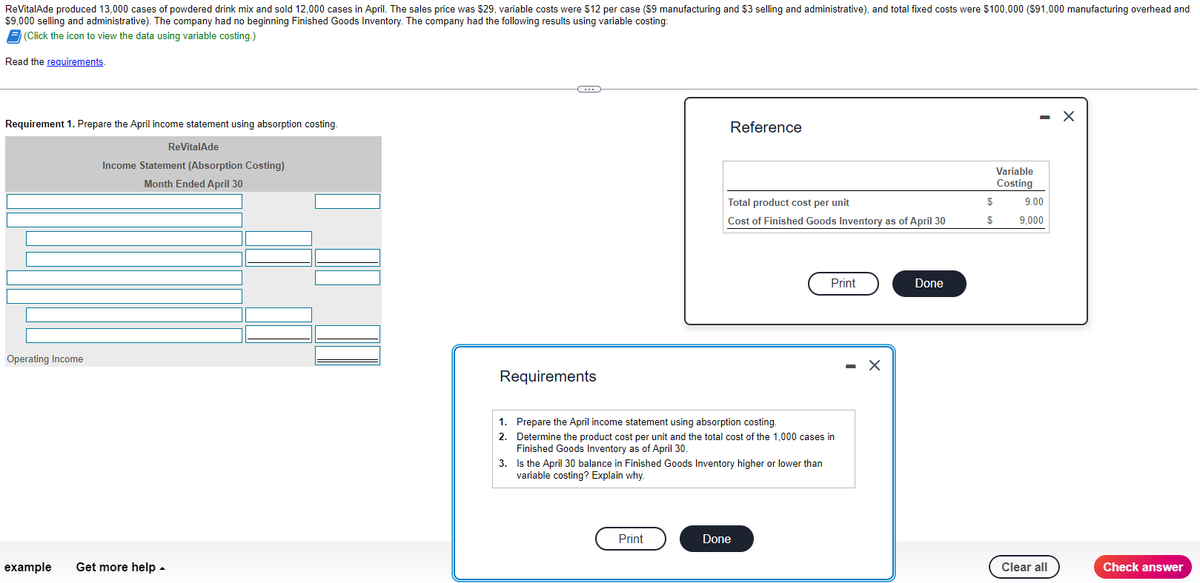 ReVitalAde produced 13,000 cases of powdered drink mix and sold 12,000 cases in April. The sales price was $29, variable costs were $12 per case ($9 manufacturing and $3 selling and administrative), and total fixed costs were $100,000 ($91,000 manufacturing overhead and
$9,000 selling and administrative). The company had no beginning Finished Goods Inventory. The company had the following results using variable costing:
(Click the icon to view the data using variable costing.)
Read the requirements.
Requirement 1. Prepare the April income statement using absorption costing.
Operating Income
ReVitalAde
Income Statement (Absorption Costing)
Month Ended April 30
example Get more help.
C
Requirements
1.
2.
Reference
Total product cost per unit
Cost of Finished Goods Inventory as of April 30
Print
Prepare the April income statement using absorption costing.
Determine the product cost per unit and the total cost of the 1,000 cases in
Finished Goods Inventory as of April 30.
3. Is the April 30 balance in Finished Goods Inventory higher or lower than
variable costing? Explain why.
Print
Done
- X
Done
$
$
Variable
Costing
- X
9.00
9,000
Clear all
Check answer