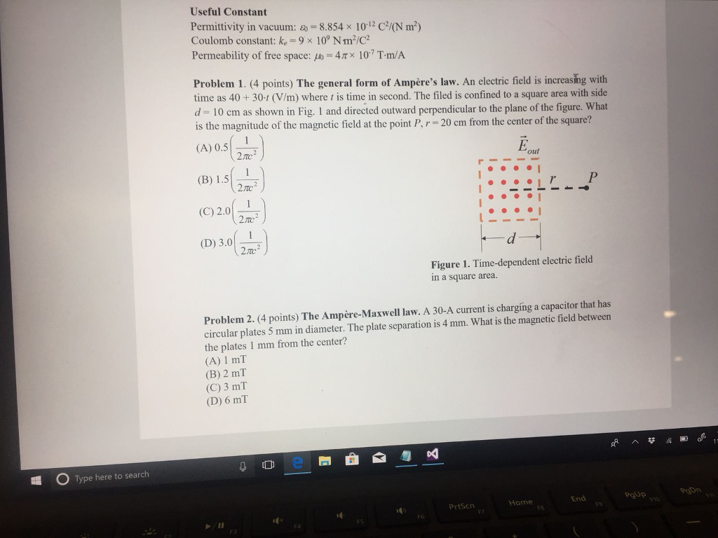 Type here to search
Useful Constant
Permittivity in vacuum: -8.854 x 10-12 C²/(N m²)
Coulomb constant: ke-9 x 109 Nm²/C²
Permeability of free space: o 4× 107 T-m/A
Problem 1. (4 points) The general form of Ampère's law. An electric field is increasing with
time as 40+30-1 (V/m) where t is time in second. The filed is confined to a square area with side
d= 10 cm as shown in Fig. 1 and directed outward perpendicular to the plane of the figure. What
is the magnitude of the magnetic field at the point P, r= 20 cm from the center of the square?
(A) 0.5
27c2
(B) 1.5
2.7C2
(C) 2.0
2702
(D) 3.0
27c2
E
P
Figure 1. Time-dependent electric field
in a square area.
Problem 2. (4 points) The Ampère-Maxwell law. A 30-A current is charging a capacitor that has
circular plates 5 mm in diameter. The plate separation is 4 mm. What is the magnetic field between
the plates 1 mm from the center?
(A) 1 mT
(B) 2 mT
(C) 3 mT
(D) 6 mT
F3
e
&
PrtScn
Home
End
PgUp
FG
57
FB
F9
F10
F4