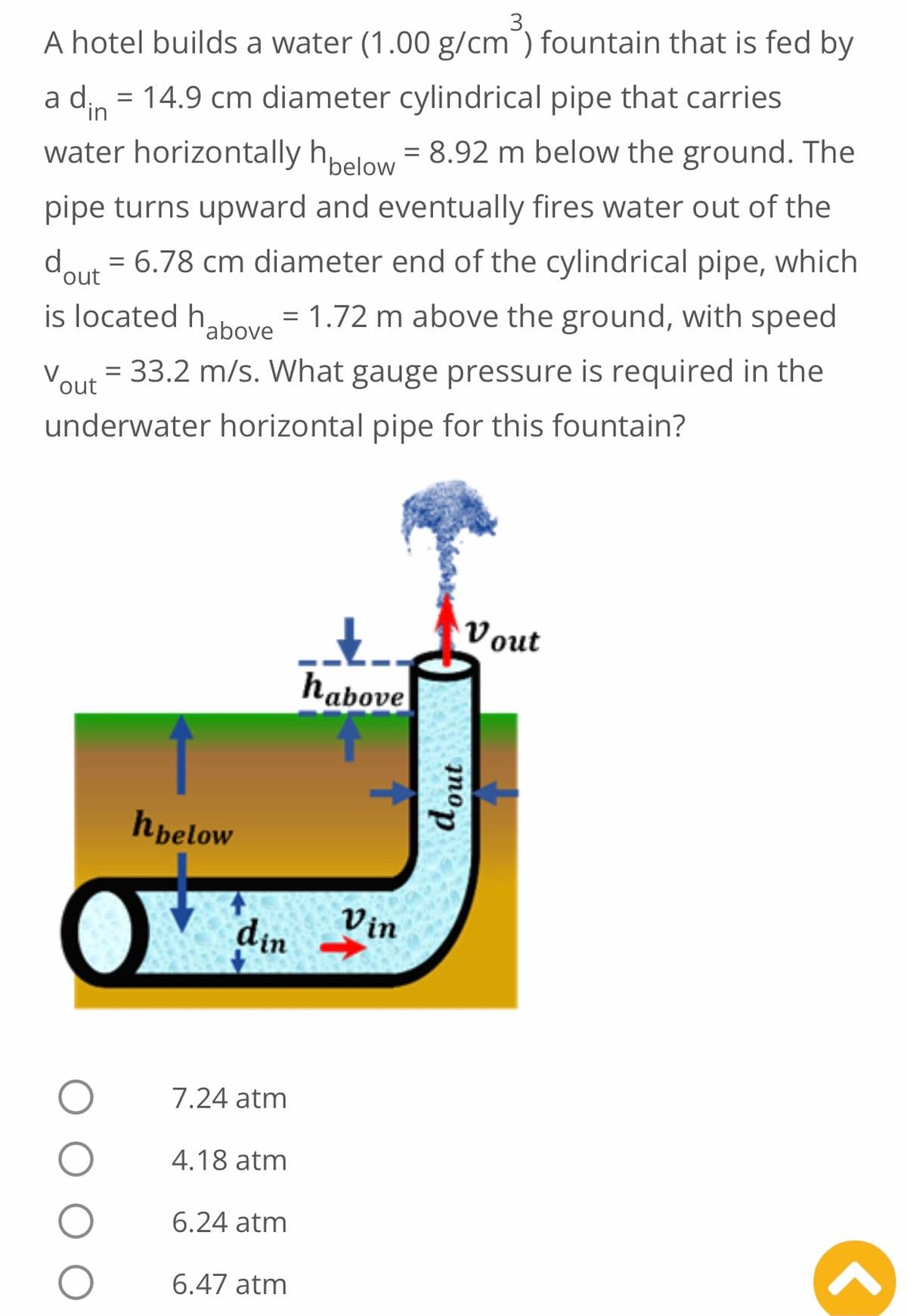 3
A hotel builds a water (1.00 g/cm) fountain that is fed by
a din = 14.9 cm diameter cylindrical pipe that carries
water horizontally hbelow = 8.92 m below the ground. The
pipe turns upward and eventually fires water out of the
= 6.78 cm diameter end of the cylindrical pipe, which
is located habove = 1.72 m above the ground, with speed
Vout
= 33.2 m/s. What gauge pressure is required in the
underwater horizontal pipe for this fountain?
dout
Vout
t
habove
h below
O
Vin
din
7.24 atm
4.18 atm
6.24 atm
6.47 atm
mop
<