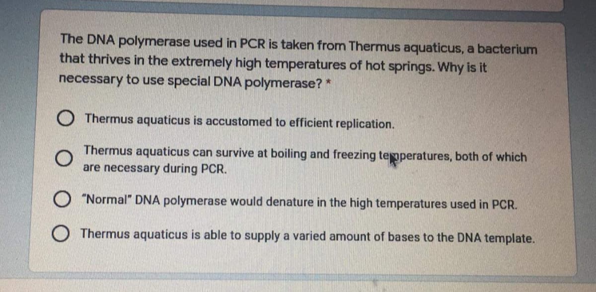 The DNA polymerase used in PCR is taken from Thermus aquaticus, a bacterium
that thrives in the extremely high temperatures of hot springs. Why is it
necessary to use special DNA polymerase? *
O Thermus aquaticus is accustomed to efficient replication.
Thermus aquaticus can survive at boiling and freezing temperatures, both of which
are necessary during PCR.
"Normal" DNA polymerase would denature in the high temperatures used in PCR.
O Thermus aquaticus is able to supply a varied amount of bases to the DNA template.

