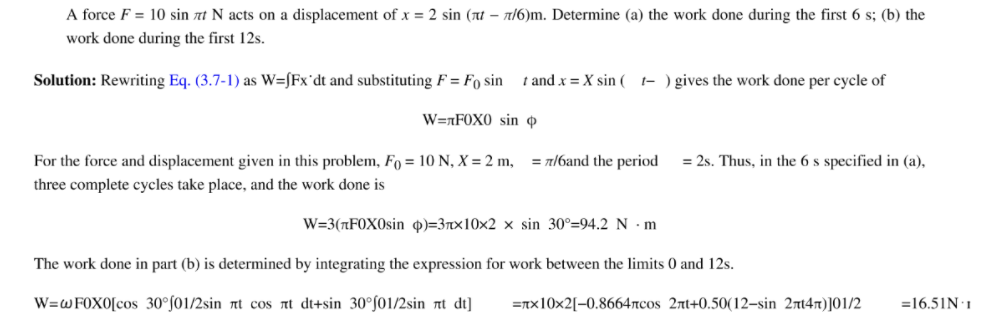 A force F = 10 sin at N acts on a displacement of x = 2 sin (nt – n16)m. Determine (a) the work done during the first 6 s; (b) the
work done during the first 12s.
Solution: Rewriting Eq. (3.7-1) as W=[Fx°dt and substituting F = Fo sin
t and x = X sin (
t- ) gives the work done per cycle of
W=nF0X0 sin ở
For the force and displacement given in this problem, Fo = 10 N, X = 2 m,
= n/6and the period
= 2s. Thus, in the 6 s specified in (a),
three complete cycles take place, and the work done is
W=3(nF0X0sin o)=3rx10x2 × sin 30°=94.2 N •m
The work done in part (b) is determined by integrating the expression for work between the limits 0 and 12s.
W=WF0X0[cos 30°f01/2sin nt cos at di+sin 30°f01/2sin nt dt]
=Tx10x2[-0.8664rcos 2rt+0.50(12–sin 2rt47)]01/2
=16.51N:1
