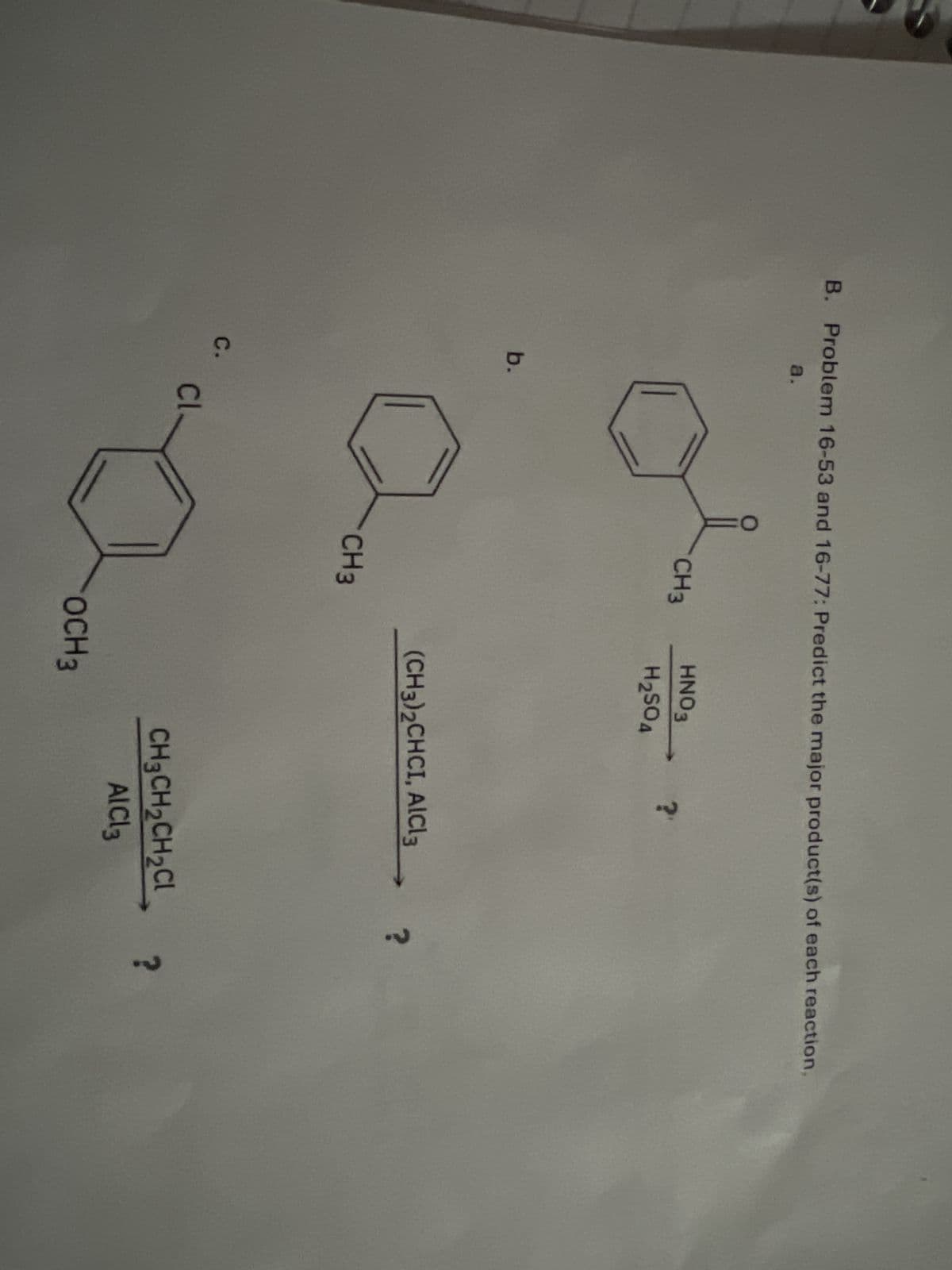 B. Problem 16-53 and 16-77: Predict the major product(s) of each reaction,
a.
b.
C.
Cl
0
CH3
HNO3
?
H2SO4
CH3
(CH3)2CHCI, AlCl3
OCH3
CH3CH2CH2Cl ?
AlCl3