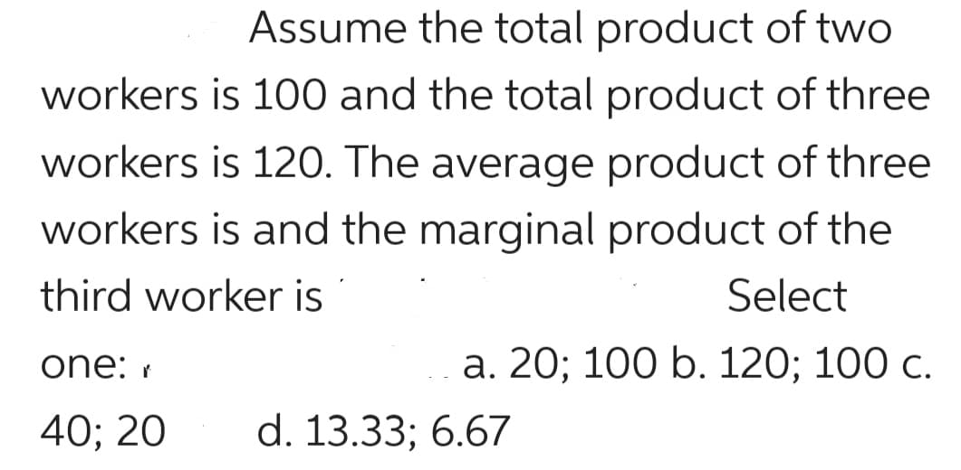 Assume the total product of two
workers is 100 and the total product of three
workers is 12O. The average product of three
workers is and the marginal product of the
third worker is
Select
one: r
а. 20; 100 b. 120; 100 с.
40; 20
d. 13.33; 6.67
