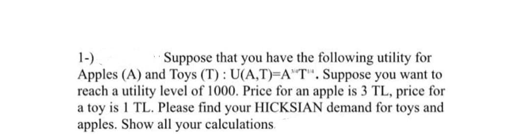 1-).
Apples (A) and Toys (T): U(A,T)=A"T". Suppose you want to
reach a utility level of 1000. Price for an apple is 3 TL, price for
a toy is 1 TL. Please find your HICKSIAN demand for toys and
apples. Show all your calculations.
Suppose that you have the following utility for
