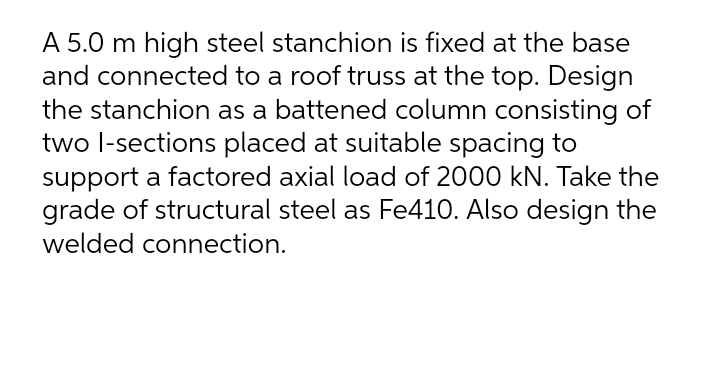 A 5.0 m high steel stanchion is fixed at the base
and connected to a roof truss at the top. Design
the stanchion as a battened column consisting of
two l-sections placed at suitable spacing to
support a factored axial load of 2000 kN. Take the
grade of structural steel as Fe410. Also design the
welded connection.
