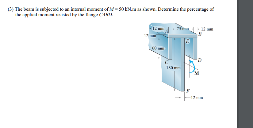 (3) The beam is subjected to an internal moment of M = 50 kN.m as shown. Determine the percentage of
the applied moment resisted by the flange CABD.
12 mm
–75 mm
-12 mm
B
E
12 mm
60 mm
C
180 mm
M
-12 mm
