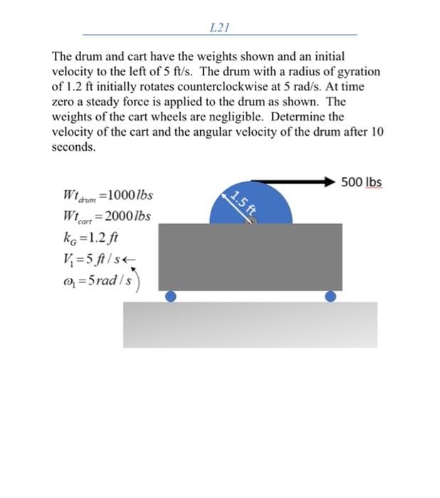 L21
The drum and cart have the weights shown and an initial
velocity to the left of 5 ft/'s. The drum with a radius of gyration
of 1.2 ft initially rotates counterclockwise at 5 rad/s. At time
zero a steady force is applied to the drum as shown. The
weights of the cart wheels are negligible. Determine the
velocity of the cart and the angular velocity of the drum after 10
seconds.
500 Ibs
1.5 ft
Wtaom =1000lbs
Wt=2000lbs
cart
ke =1.2 ft
V =5 ft/s
O; = 5rad /s
