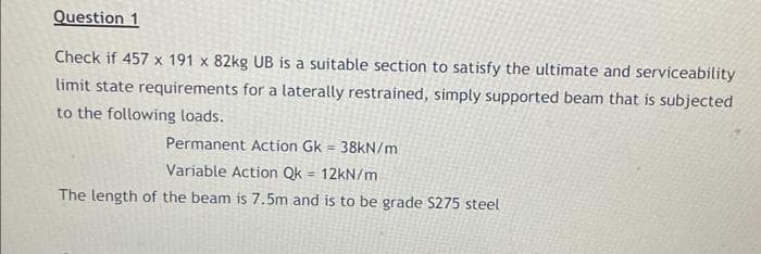 Question 1
Check if 457 x 191 x 82kg UB is a suitable section to satisfy the ultimate and serviceability
limit state requirements for a laterally restrained, simply supported beam that is subjected
to the following loads.
Permanent Action Gk = 38KN/m
Variable Action Qk = 12kN/m
The length of the beam is 7.5m and is to be grade S275 steel
