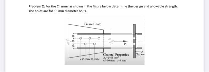 Problem 2: For the Channel as shown in the figure below determine the design and allowable strength.
The holes are for 18 mm diameter bolts.
Gusset Plate
38
75
Channel Properties
A, 2465 mm
-10 mm 8 mm
TOMN
50 505050
