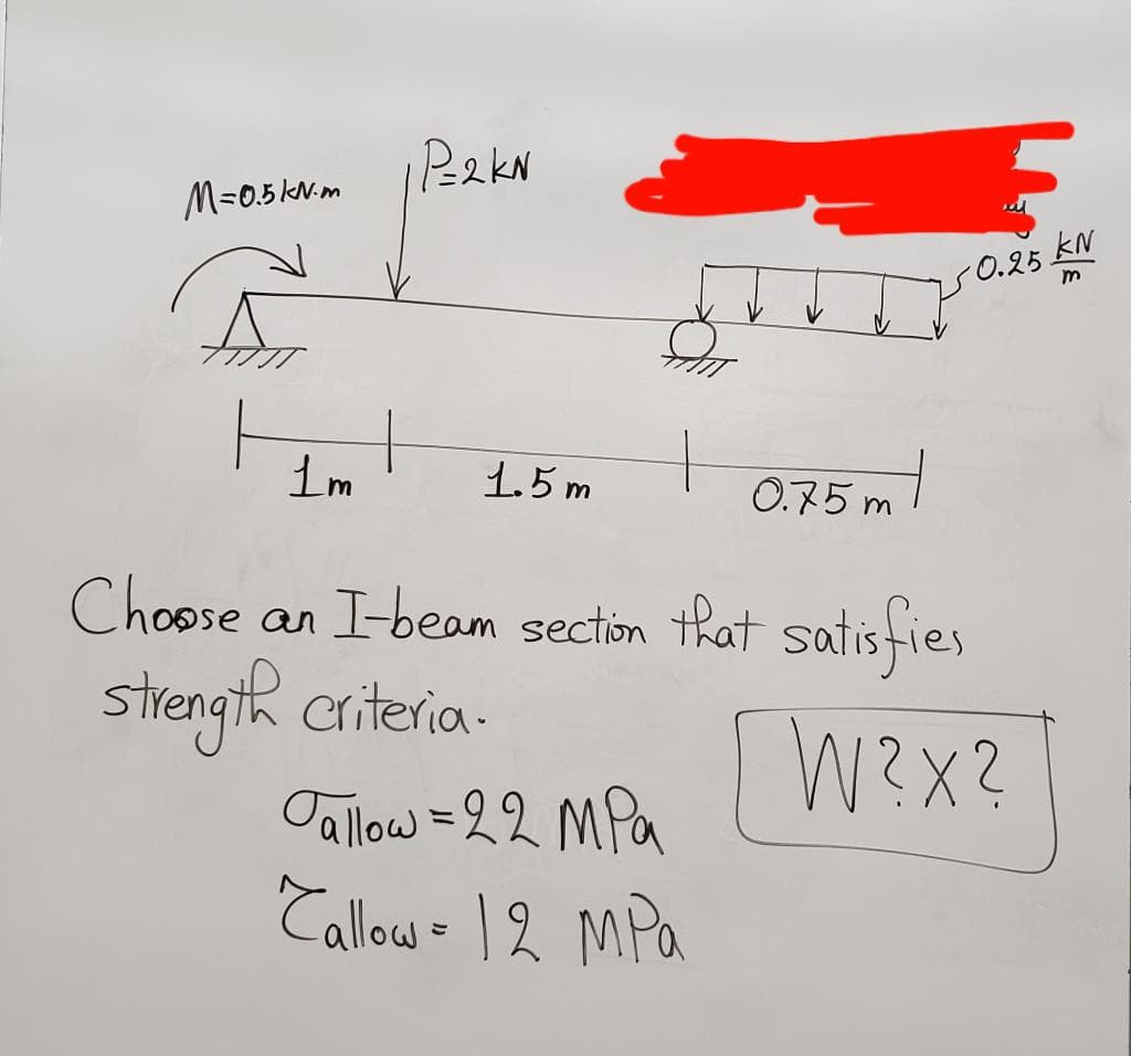 P=2KN
M=0.5kN-m
Som
+
1m
1.5m
0.75m
Choose an I-beam section that satisfies
strength criteria.
W?X?
Jallow = 22 MPa
Callow - 12 MPa
-0.25 kN
m