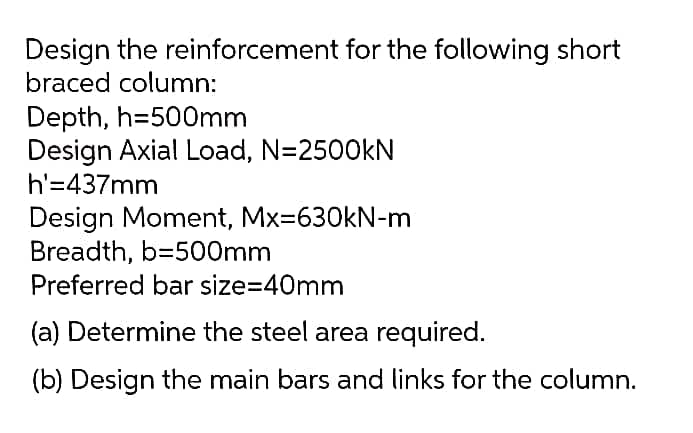 Design the reinforcement for the following short
braced column:
Depth, h=500mm
Design Axial Load, N=2500kN
h'=437mm
Design Moment, Mx=630kN-m
Breadth, b=500mm
Preferred bar size=40mm
(a) Determine the steel area required.
(b) Design the main bars and links for the column.
