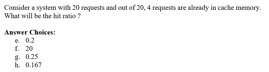 Consider a system with 20 requests and out of 20, 4 requests are already in cache memory.
What will be the hit ratio ?
Answer Choices:
е. 0.2
f. 20
g. 0.25
h. 0.167
