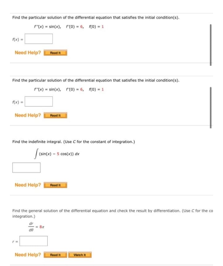 Find the particular solution of the differential equation that satisfies the initial condition(s).
f"(x) = sin(x), f'(0) = 6, f(0) = 1
(x) =
Need Help?
Read It
Find the particular solution of the differential equation that satisfies the initial condition(s).
f"(x) = sin(x), f'(0) = 6, f(0) = 1
f(x) =
Need Help?
Read It
Find the indefinite integral. (Use C for the constant of integration.)
(sin(x) – 5 cos(x)) dx
Need Help?
Read It
Find the general solution of the differential equation and check the result by differentiation. (Use C for the co
integration.)
dr
= 87
de
Need Help?
Read It
Watch It
