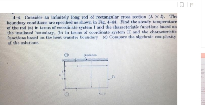 4-4. Consider an infinitely long rod of rectangular cross seetion (L X ). The
boundary conditions are specified as shown in Fig. 4–44. Find the steady temperature
of the rod (a) in terms of coordinate system I and the characteristic functions based on
the insulated boundary, (b) in terms of coordinate system II and the characteristic
functions based on the heat transfer boundary. (e) Compare the algebraie complexity
of the solutions.
Insulation
