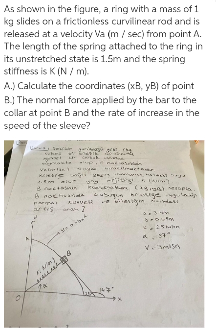 As shown in the figure, a ring with a mass of 1
kg slides on a frictionless curvilinear rod and is
released at a velocity Va (m / sec) from point A.
The length of the spring attached to the ring in
its unstretched state is 1.5m and the spring
stiffness is K (N / m).
A.) Calculate the coordinates (xB, yB) of point
B.) The normal force applied by the bar to the
collar at point B and the rate of increase in the
speed of the sleeve?
arua setille gorJUOgu grb feg
egrisel
eaymakta
VA (misn )
bir bilenik
bir CIuLuk berinole
alup, A nok tas nion
hiziyla
irakilmaktear.
yayın ukomauz naldeki bayu
4.5m
olup
K (Nim).
yay
B noktaSinn
8 nokta snda
KUVvet
koorcina ter (xB1yB) nesapla.
cinuburgun bileArge vyguladğı
ve biletign hiknedakt
rormal
ar tis
oram !
ae 3.4m
K 25 NIm
a 57"
V- 3misn
18
KINIM)
