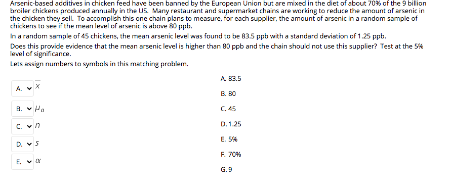 Arsenic-based additives in chicken feed have been banned by the European Union but are mixed in the diet of about 70% of the 9 billion
broiler chickens produced annually in the US. Many restaurant and supermarket chains are working to reduce the amount of arsenic in
the chicken they sell. To accomplish this one chain plans to measure, for each supplier, the amount of arsenic in a random sample of
chickens to see if the mean level of arsenic is above 80 ppb.
In a random sample of 45 chickens, the mean arsenic level was found to be 83.5 ppb with a standard deviation of 1.25 ppb.
Does this provide evidence that the mean arsenic level is higher than 80 ppb and the chain should not use this supplier? Test at the 5%
level of significance.
Lets assign numbers to symbols in this matching problem.
A. 83.5
A. V
В. 80
B. v Ho
C. 45
D. 1.25
C. v n
Е. 5%
D. v S
F. 70%
É. v a
G. 9
