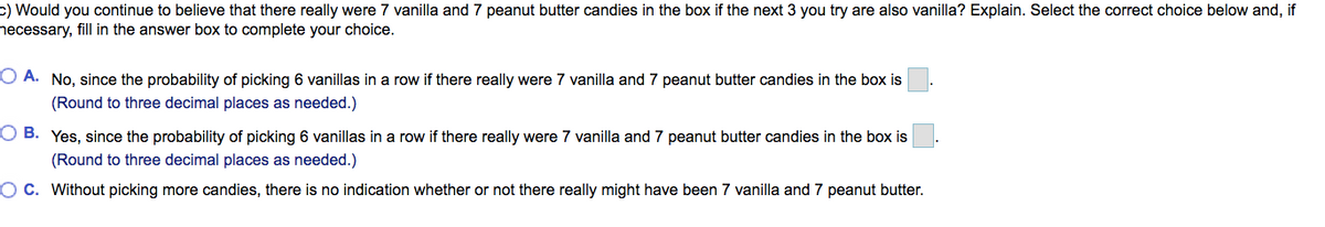 c) Would you continue to believe that there really were 7 vanilla and 7 peanut butter candies in the box if the next 3 you try are also vanilla? Explain. Select the correct choice below and, if
necessary, fill in the answer box to complete your choice.
O A. No, since the probability of picking 6 vanillas in a row if there really were 7 vanilla and 7 peanut butter candies in the box is
(Round to three decimal places as needed.)
O B. Yes, since the probability of picking 6 vanillas in a row if there really were 7 vanilla and 7 peanut butter candies in the box is
(Round to three decimal places as needed.)
OC. Without picking more candies, there is no indication whether or not there really might have been 7 vanilla and 7 peanut butter.
