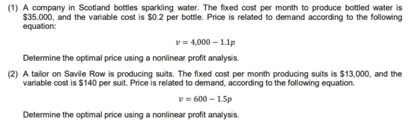 (1) A company in Scotland bottles sparkling water. The fixed cost per month to produce bottled water is
$35,000, and the variable cost is $0.2 per bottle. Price is related to demand according to the following
equation:
v = 4,000 – 1.1p
Determine the optimal price using a nonlinear profit analysis.
(2) A tailor on Savile Row is producing suits. The fixed cost per month producing suits is $13,000, and the
variable cost is $140 per suit. Price is related to demand, according to the following equation.
v = 600 – 1.5p
Determine the optimal price using a nonlinear profit analysis.
