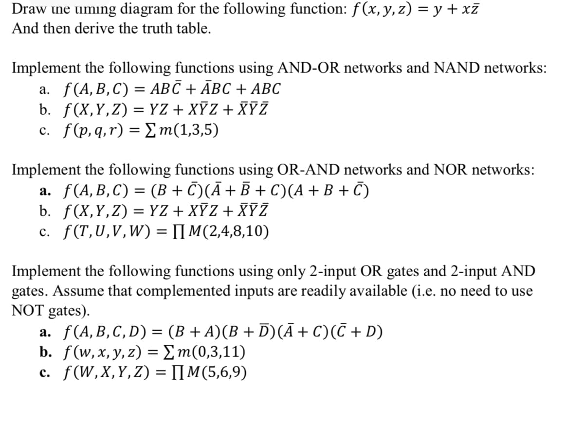 Draw ine uming diagram for the following function: f(x, y, z) = y + xZ
And then derive the truth table.
Implement the following functions using AND-OR networks and NAND networks:
a. f(A,B,C) = ABC + ĀBC + ABC
b. f(X,Y,Z) = YZ+ XYZ + XYZ
C. f (p, q, r) -Σm(1,3,5)
%3|
Implement the following functions using OR-AND networks and NOR networks:
a. f(A,B,C) = (B + C)(Ā+B + C)(A+B + C)
b. f(X,Y,Z) = YZ + XYZ + XYZ
c. f(T,U,V,W) = [I M(2,4,8,10)
Implement the following functions using only 2-input OR gates and 2-input AND
gates. Assume that complemented inputs are readily available (i.e. no need to use
NOT gates).
a. f(A,B,C,D) = (B + A)(B + D)(Ā+ C)(C + D)
b. f(w, x, y, z) = Σm(0,3, 1 1)
c. f(W,X,Y,Z) = IIM(5,6,9)
