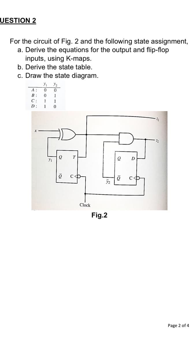 UESTION 2
For the circuit of Fig. 2 and the following state assignment,
a. Derive the equations for the output and flip-flop
inputs, using K-maps.
b. Derive the state table.
c. Draw the state diagram.
y,
A :
B
1
C:
1
1
D:
1
D
Clock
Fig.2
Page 2 of 4
