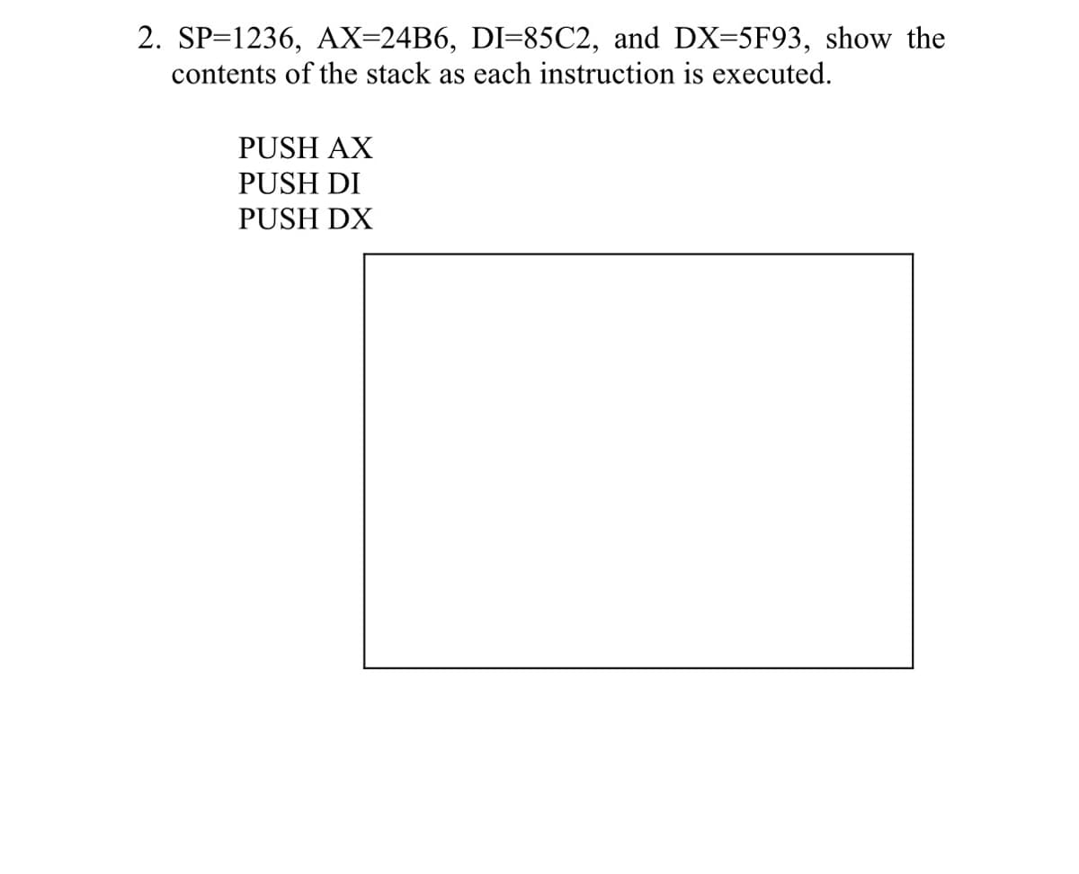 2. SP=1236, AX=24B6, DI=85C2, and DX=5F93, show the
contents of the stack as each instruction is executed.
PUSH AX
PUSH DI
PUSH DX
