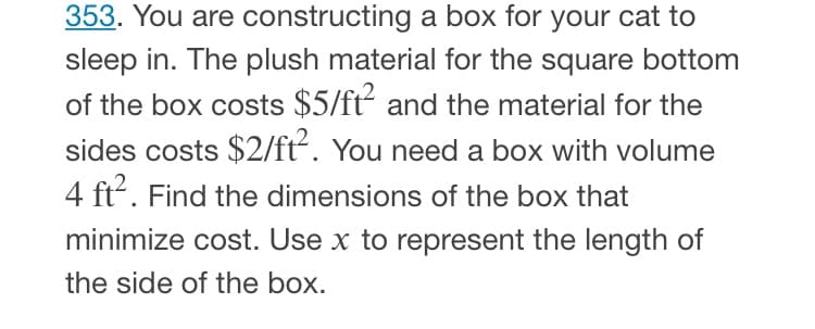 353. You are constructing a box for your cat to
sleep in. The plush material for the square bottom
of the box costs $5/ft and the material for the
sides costs $2/ft. You need a box with volume
4 ft. Find the dimensions of the box that
minimize cost. Use x to represent the length of
the side of the box.
