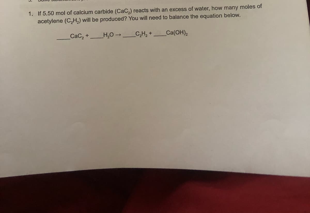 1. If 5.50 mol of calcium carbide (CaC,) reacts with an excess of water, how many moles of
acetylene (C,H,) will be produced? You will need to balance the equation below.
СаС, +
H,O -
C,H, +
Ca(OH)2
