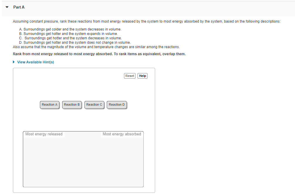 Part A
Assuming constant pressure, rank these reactions from most energy released by the system to most energy absorbed by the system, based on the following descriptions:
A. Surroundings get colder and the system decreases in volume.
B. Surroundings get hotter and the system expands in volume.
C. Surroundings get hotter and the system decreases in volume.
D. Surroundings get hotter and the system does not change in volume.
Also assume that the magnitude of the volume and temperature changes are similar among the reactions.
Rank from most energy released to most energy absorbed. To rank items as equivalent, overlap them.
> View Available Hint(s)
Reset
Help
Reaction A
Reaction B
Reaction C
Reaction D
Most energy released
Most energy absorbed
