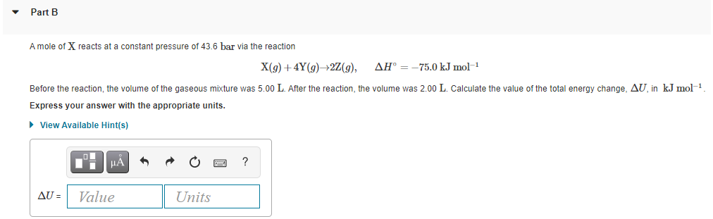 Part B
A mole of X reacts at a constant pressure of 43.6 bar via the reaction
X(g) +4Y(g)→2Z(g),
AH® = -75.0 kJ mol-1
Before the reaction, the volume of the gaseous mixture was 5.00 L. After the reaction, the volume was 2.00 L. Calculate the value of the total energy change, AU, in kJ mol-1
Express your answer with the appropriate units.
> View Available Hint(s)
HẢ
?
AU =
Value
Units
