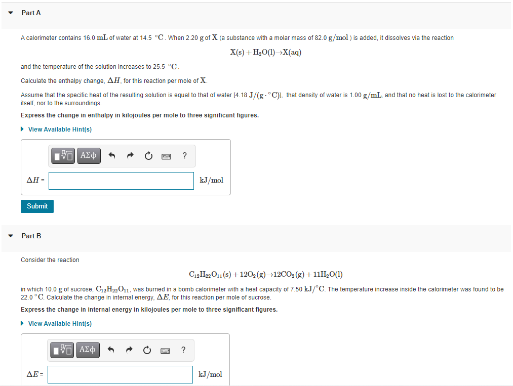 Part A
A calorimeter contains 16.0 mL of water at 14.5 °C. When 2.20 g of X (a substance with a molar mass of 82.0 g/mol ) is added, it dissolves via the reaction
X(s) + H2O(1)→X(aq)
and the temperature of the solution increases to 25.5 °C
Calculate the enthalpy change, AH, for this reaction per mole of X.
Assume that the specific heat of the resulting solution is equal to that of water [4.18 J/(g.°C)1, that density of water is 1.00 g/mL, and that no heat is lost to the calorimeter
itself, nor to the surroundings.
Express the change in enthalpy in kilojoules per mole to three significant figures.
• View Available Hint(s)
ν ΑΣφ
ΔΗ-
kJ/mol
Submit
Part B
Consider the reaction
C12H22O11 (s) +1202 (g)→12CO2 (g)+11H2O(1)
in which 10.0 g of sucrose, C12H22011, was burned in a bomb calorimeter with a heat capacity of 7.50 kJ/°C. The temperature increase inside the calorimeter was found to be
22.0 °C. Calculate the change in internal energy, AE, for this reaction per mole of sucrose.
Express the change in internal energy in kilojoules per mole to three significant figures.
• View Available Hint(s)
ΑΣφ
?
AE =
kJ/mol
