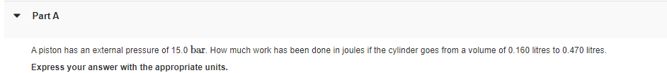 Part A
A piston has an external pressure of 15.0 bar. How much work has been done in joules if the cylinder goes from a volume of 0.160 litres to 0.470 litres.
Express your answer with the appropriate units.
