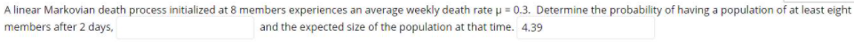 A linear Markovian death process initialized at 8 members experiences an average weekly death rateu = 0.3. Determine the probability of having a population of at least eight
members after 2 days,
and the expected size of the population at that time. 4.39
