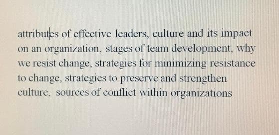 attributes of effective leaders, culture and its impact
on an organization, stages of team development, why
we resist change, strategies for minimizing resistance
to change, strategies to preserve and strengthen
culture, sources of conflict within organizations
