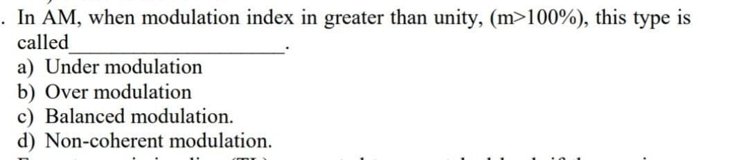 . In AM, when modulation index in greater than unity, (m>100%), this type is
called
a) Under modulation
b) Over modulation
c) Balanced modulation.
d) Non-coherent modulation.
