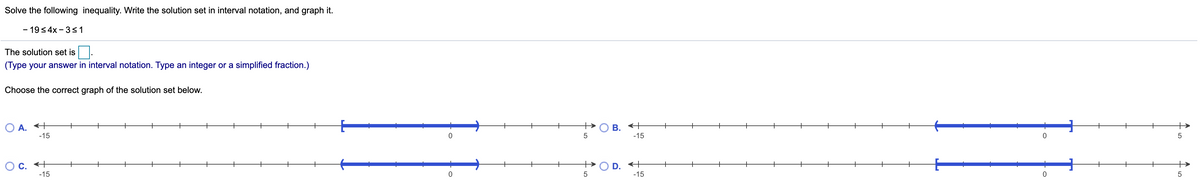 Solve the following inequality. Write the solution set in interval notation, and graph it.
- 19< 4x - 3<1
The solution set is.
(Type your answer in interval notation. Type an integer or a simplified fraction.)
Choose the correct graph of the solution set below.
O B. +
-15
O A. +
+
+
+
+
+
-15
O c. +
-15
D. +
-15
