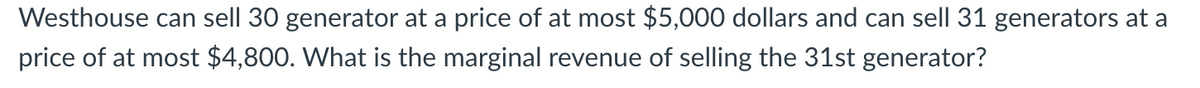 Westhouse can sell 30 generator at a price of at most $5,000 dollars and can sell 31 generators at a
price of at most $4,800. What is the marginal revenue of selling the 31st generator?
