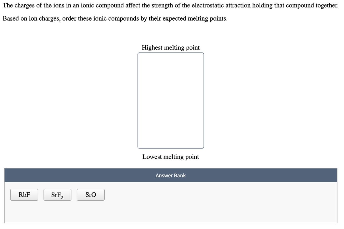 The charges of the ions in an ionic compound affect the strength of the electrostatic attraction holding that compound together.
Based on ion charges, order these ionic compounds by their expected melting points.
Highest melting point
Lowest melting point
Answer Bank
RbF
SrF,
2
Sro
